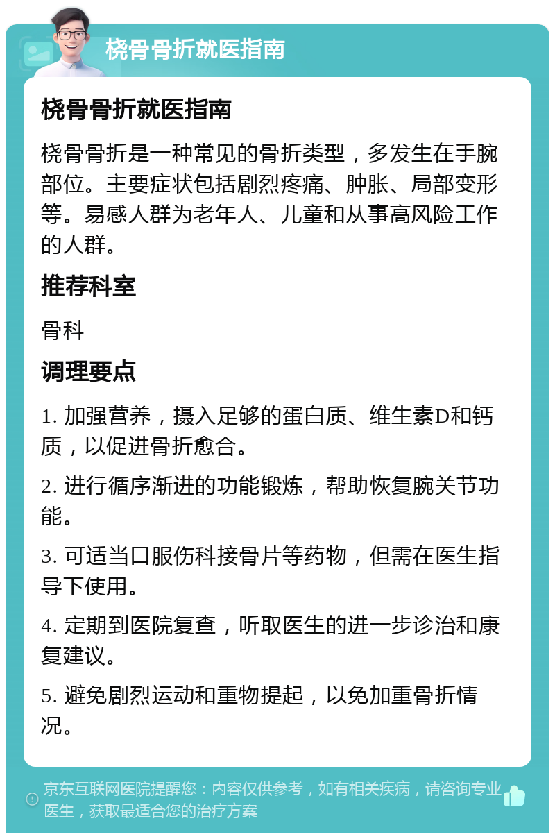 桡骨骨折就医指南 桡骨骨折就医指南 桡骨骨折是一种常见的骨折类型，多发生在手腕部位。主要症状包括剧烈疼痛、肿胀、局部变形等。易感人群为老年人、儿童和从事高风险工作的人群。 推荐科室 骨科 调理要点 1. 加强营养，摄入足够的蛋白质、维生素D和钙质，以促进骨折愈合。 2. 进行循序渐进的功能锻炼，帮助恢复腕关节功能。 3. 可适当口服伤科接骨片等药物，但需在医生指导下使用。 4. 定期到医院复查，听取医生的进一步诊治和康复建议。 5. 避免剧烈运动和重物提起，以免加重骨折情况。