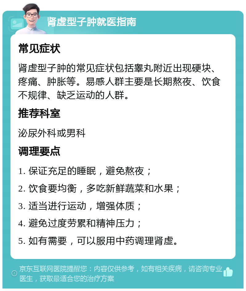 肾虚型子肿就医指南 常见症状 肾虚型子肿的常见症状包括睾丸附近出现硬块、疼痛、肿胀等。易感人群主要是长期熬夜、饮食不规律、缺乏运动的人群。 推荐科室 泌尿外科或男科 调理要点 1. 保证充足的睡眠，避免熬夜； 2. 饮食要均衡，多吃新鲜蔬菜和水果； 3. 适当进行运动，增强体质； 4. 避免过度劳累和精神压力； 5. 如有需要，可以服用中药调理肾虚。