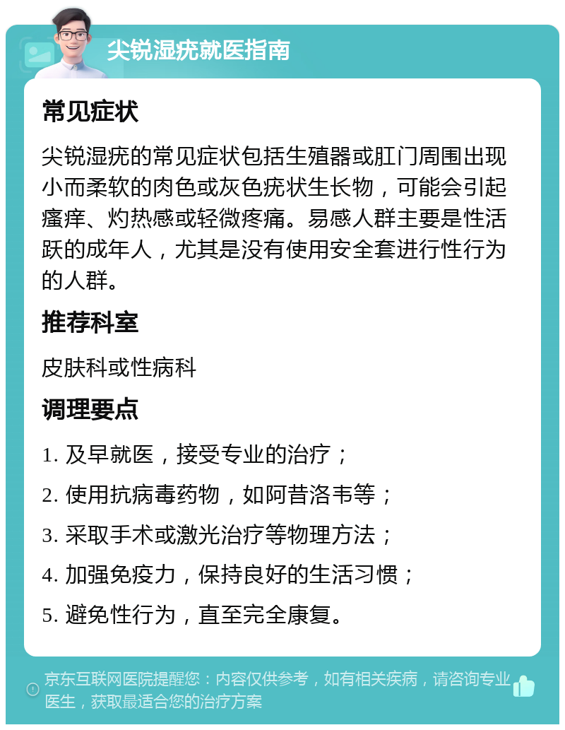 尖锐湿疣就医指南 常见症状 尖锐湿疣的常见症状包括生殖器或肛门周围出现小而柔软的肉色或灰色疣状生长物，可能会引起瘙痒、灼热感或轻微疼痛。易感人群主要是性活跃的成年人，尤其是没有使用安全套进行性行为的人群。 推荐科室 皮肤科或性病科 调理要点 1. 及早就医，接受专业的治疗； 2. 使用抗病毒药物，如阿昔洛韦等； 3. 采取手术或激光治疗等物理方法； 4. 加强免疫力，保持良好的生活习惯； 5. 避免性行为，直至完全康复。