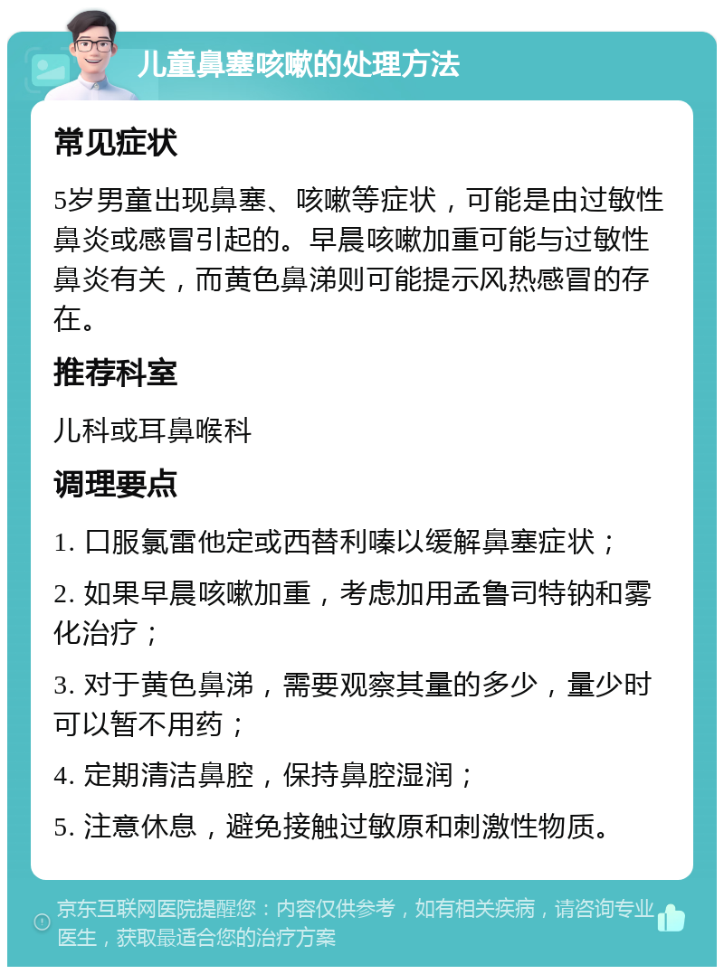 儿童鼻塞咳嗽的处理方法 常见症状 5岁男童出现鼻塞、咳嗽等症状，可能是由过敏性鼻炎或感冒引起的。早晨咳嗽加重可能与过敏性鼻炎有关，而黄色鼻涕则可能提示风热感冒的存在。 推荐科室 儿科或耳鼻喉科 调理要点 1. 口服氯雷他定或西替利嗪以缓解鼻塞症状； 2. 如果早晨咳嗽加重，考虑加用孟鲁司特钠和雾化治疗； 3. 对于黄色鼻涕，需要观察其量的多少，量少时可以暂不用药； 4. 定期清洁鼻腔，保持鼻腔湿润； 5. 注意休息，避免接触过敏原和刺激性物质。