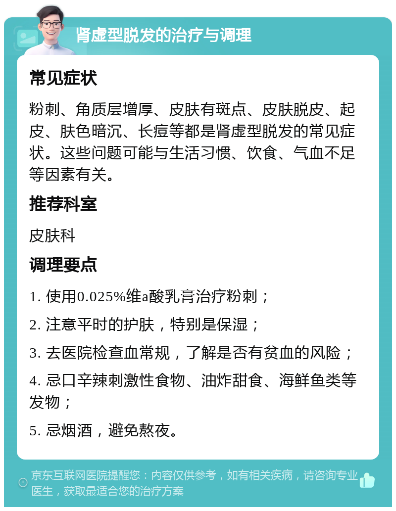 肾虚型脱发的治疗与调理 常见症状 粉刺、角质层增厚、皮肤有斑点、皮肤脱皮、起皮、肤色暗沉、长痘等都是肾虚型脱发的常见症状。这些问题可能与生活习惯、饮食、气血不足等因素有关。 推荐科室 皮肤科 调理要点 1. 使用0.025%维a酸乳膏治疗粉刺； 2. 注意平时的护肤，特别是保湿； 3. 去医院检查血常规，了解是否有贫血的风险； 4. 忌口辛辣刺激性食物、油炸甜食、海鲜鱼类等发物； 5. 忌烟酒，避免熬夜。