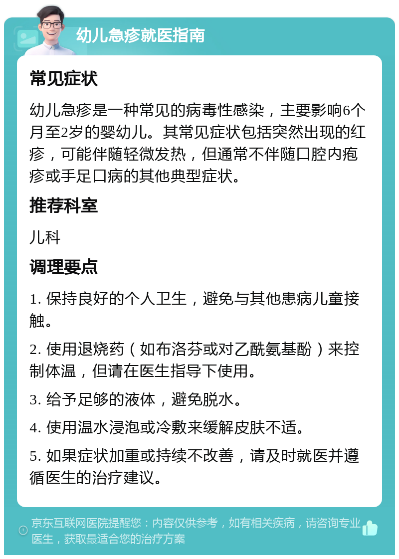 幼儿急疹就医指南 常见症状 幼儿急疹是一种常见的病毒性感染，主要影响6个月至2岁的婴幼儿。其常见症状包括突然出现的红疹，可能伴随轻微发热，但通常不伴随口腔内疱疹或手足口病的其他典型症状。 推荐科室 儿科 调理要点 1. 保持良好的个人卫生，避免与其他患病儿童接触。 2. 使用退烧药（如布洛芬或对乙酰氨基酚）来控制体温，但请在医生指导下使用。 3. 给予足够的液体，避免脱水。 4. 使用温水浸泡或冷敷来缓解皮肤不适。 5. 如果症状加重或持续不改善，请及时就医并遵循医生的治疗建议。