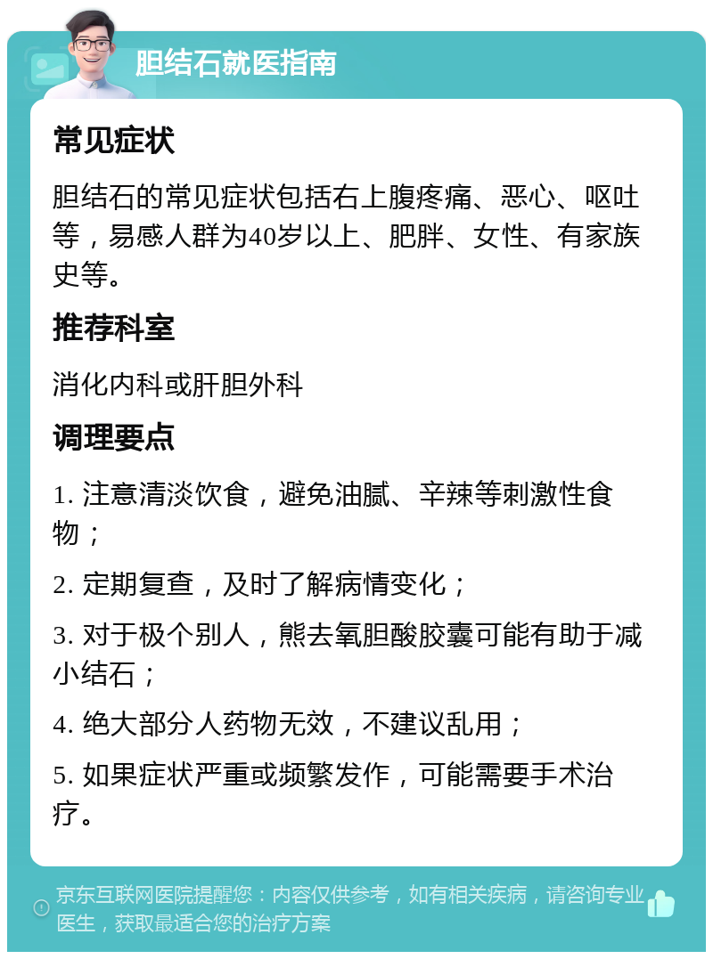 胆结石就医指南 常见症状 胆结石的常见症状包括右上腹疼痛、恶心、呕吐等，易感人群为40岁以上、肥胖、女性、有家族史等。 推荐科室 消化内科或肝胆外科 调理要点 1. 注意清淡饮食，避免油腻、辛辣等刺激性食物； 2. 定期复查，及时了解病情变化； 3. 对于极个别人，熊去氧胆酸胶囊可能有助于减小结石； 4. 绝大部分人药物无效，不建议乱用； 5. 如果症状严重或频繁发作，可能需要手术治疗。