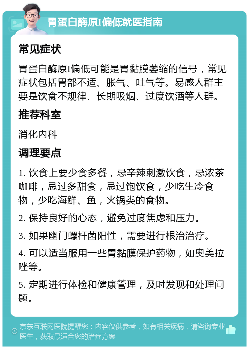 胃蛋白酶原I偏低就医指南 常见症状 胃蛋白酶原I偏低可能是胃黏膜萎缩的信号，常见症状包括胃部不适、胀气、吐气等。易感人群主要是饮食不规律、长期吸烟、过度饮酒等人群。 推荐科室 消化内科 调理要点 1. 饮食上要少食多餐，忌辛辣刺激饮食，忌浓茶咖啡，忌过多甜食，忌过饱饮食，少吃生冷食物，少吃海鲜、鱼，火锅类的食物。 2. 保持良好的心态，避免过度焦虑和压力。 3. 如果幽门螺杆菌阳性，需要进行根治治疗。 4. 可以适当服用一些胃黏膜保护药物，如奥美拉唑等。 5. 定期进行体检和健康管理，及时发现和处理问题。