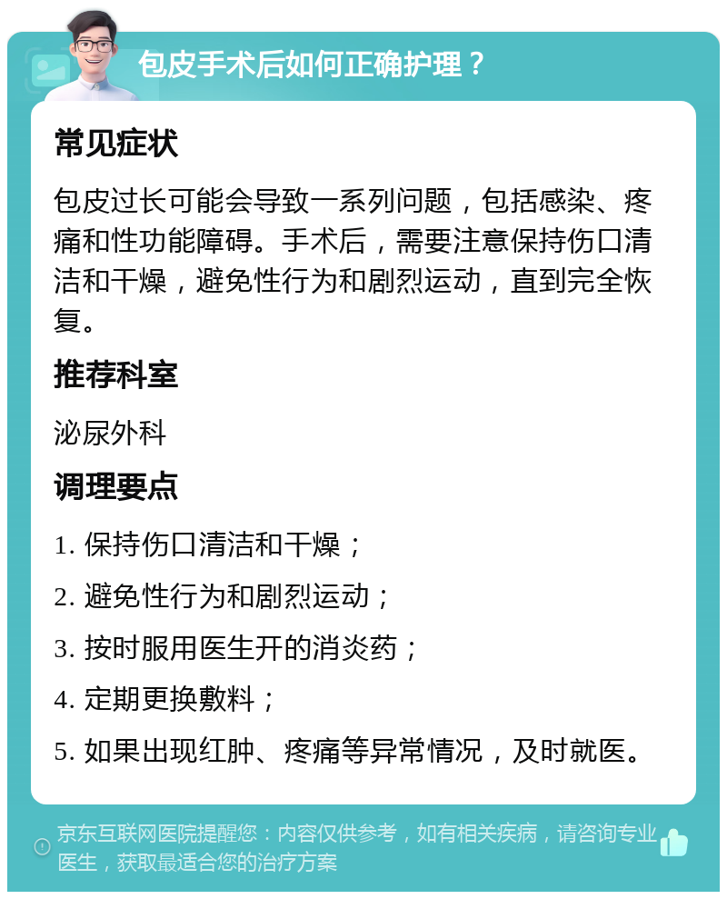 包皮手术后如何正确护理？ 常见症状 包皮过长可能会导致一系列问题，包括感染、疼痛和性功能障碍。手术后，需要注意保持伤口清洁和干燥，避免性行为和剧烈运动，直到完全恢复。 推荐科室 泌尿外科 调理要点 1. 保持伤口清洁和干燥； 2. 避免性行为和剧烈运动； 3. 按时服用医生开的消炎药； 4. 定期更换敷料； 5. 如果出现红肿、疼痛等异常情况，及时就医。