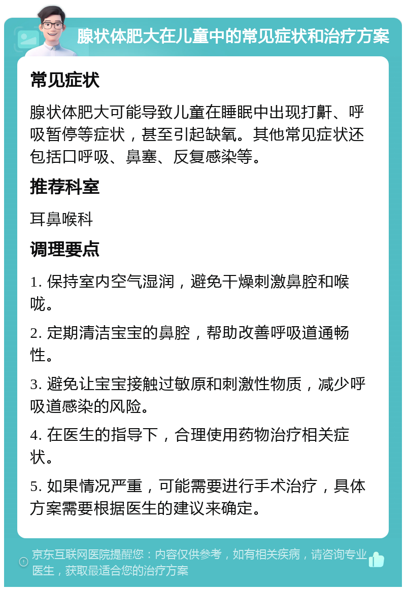 腺状体肥大在儿童中的常见症状和治疗方案 常见症状 腺状体肥大可能导致儿童在睡眠中出现打鼾、呼吸暂停等症状，甚至引起缺氧。其他常见症状还包括口呼吸、鼻塞、反复感染等。 推荐科室 耳鼻喉科 调理要点 1. 保持室内空气湿润，避免干燥刺激鼻腔和喉咙。 2. 定期清洁宝宝的鼻腔，帮助改善呼吸道通畅性。 3. 避免让宝宝接触过敏原和刺激性物质，减少呼吸道感染的风险。 4. 在医生的指导下，合理使用药物治疗相关症状。 5. 如果情况严重，可能需要进行手术治疗，具体方案需要根据医生的建议来确定。