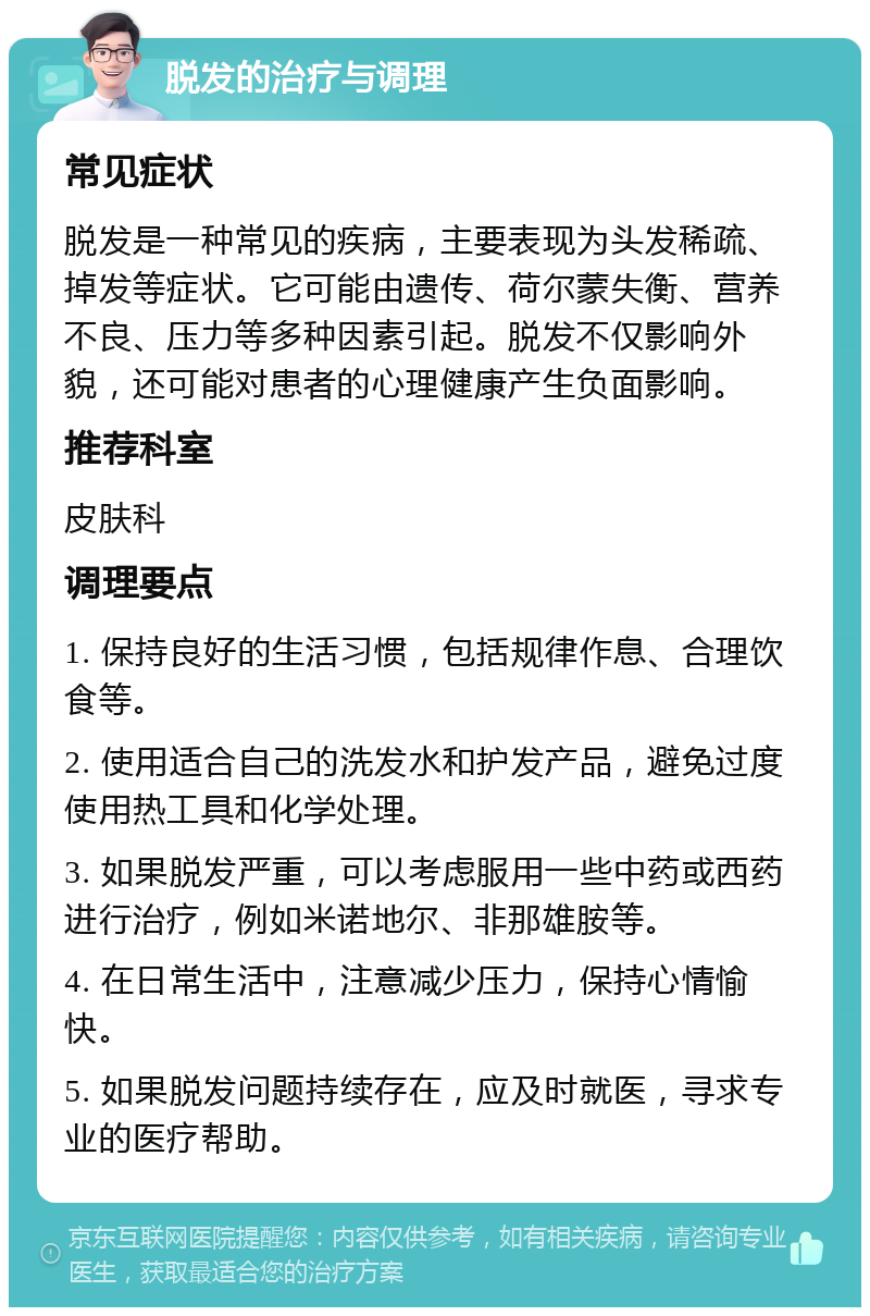 脱发的治疗与调理 常见症状 脱发是一种常见的疾病，主要表现为头发稀疏、掉发等症状。它可能由遗传、荷尔蒙失衡、营养不良、压力等多种因素引起。脱发不仅影响外貌，还可能对患者的心理健康产生负面影响。 推荐科室 皮肤科 调理要点 1. 保持良好的生活习惯，包括规律作息、合理饮食等。 2. 使用适合自己的洗发水和护发产品，避免过度使用热工具和化学处理。 3. 如果脱发严重，可以考虑服用一些中药或西药进行治疗，例如米诺地尔、非那雄胺等。 4. 在日常生活中，注意减少压力，保持心情愉快。 5. 如果脱发问题持续存在，应及时就医，寻求专业的医疗帮助。