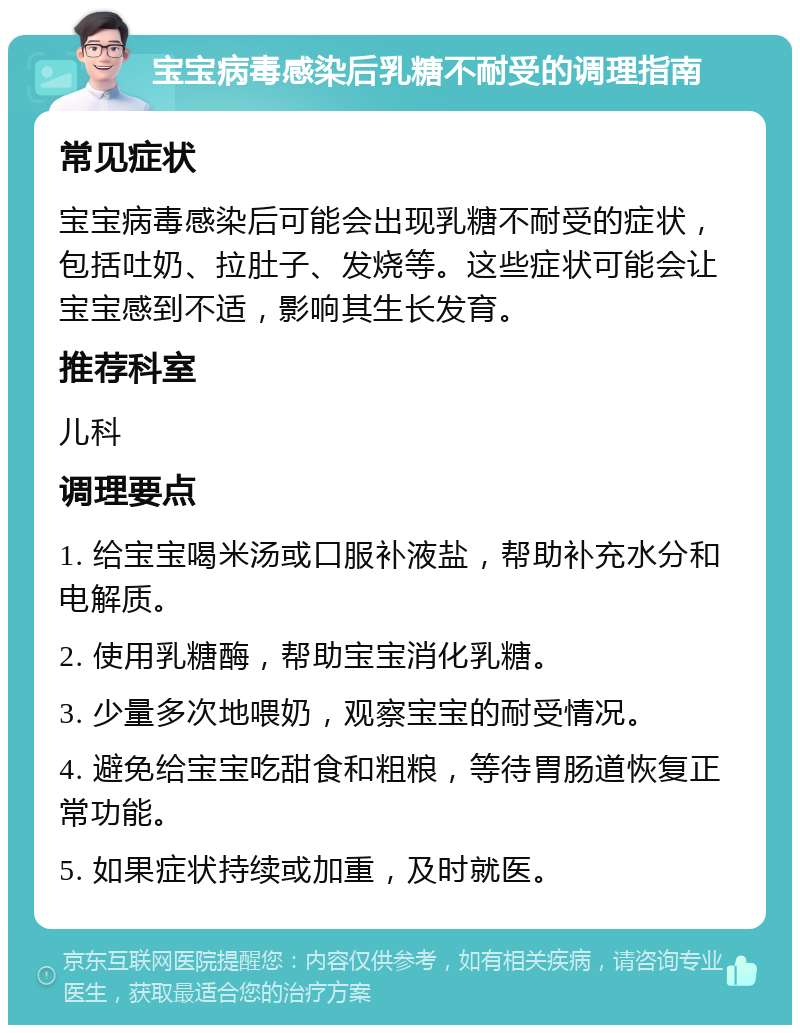 宝宝病毒感染后乳糖不耐受的调理指南 常见症状 宝宝病毒感染后可能会出现乳糖不耐受的症状，包括吐奶、拉肚子、发烧等。这些症状可能会让宝宝感到不适，影响其生长发育。 推荐科室 儿科 调理要点 1. 给宝宝喝米汤或口服补液盐，帮助补充水分和电解质。 2. 使用乳糖酶，帮助宝宝消化乳糖。 3. 少量多次地喂奶，观察宝宝的耐受情况。 4. 避免给宝宝吃甜食和粗粮，等待胃肠道恢复正常功能。 5. 如果症状持续或加重，及时就医。