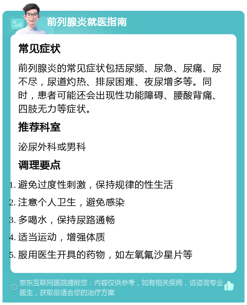 前列腺炎就医指南 常见症状 前列腺炎的常见症状包括尿频、尿急、尿痛、尿不尽，尿道灼热、排尿困难、夜尿增多等。同时，患者可能还会出现性功能障碍、腰酸背痛、四肢无力等症状。 推荐科室 泌尿外科或男科 调理要点 避免过度性刺激，保持规律的性生活 注意个人卫生，避免感染 多喝水，保持尿路通畅 适当运动，增强体质 服用医生开具的药物，如左氧氟沙星片等