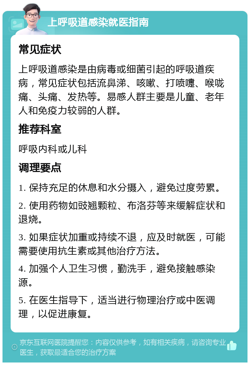 上呼吸道感染就医指南 常见症状 上呼吸道感染是由病毒或细菌引起的呼吸道疾病，常见症状包括流鼻涕、咳嗽、打喷嚏、喉咙痛、头痛、发热等。易感人群主要是儿童、老年人和免疫力较弱的人群。 推荐科室 呼吸内科或儿科 调理要点 1. 保持充足的休息和水分摄入，避免过度劳累。 2. 使用药物如豉翘颗粒、布洛芬等来缓解症状和退烧。 3. 如果症状加重或持续不退，应及时就医，可能需要使用抗生素或其他治疗方法。 4. 加强个人卫生习惯，勤洗手，避免接触感染源。 5. 在医生指导下，适当进行物理治疗或中医调理，以促进康复。