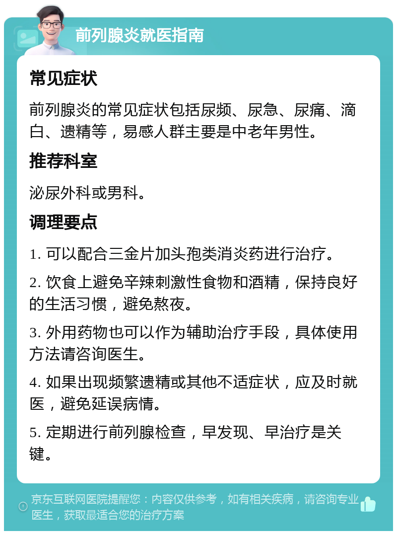 前列腺炎就医指南 常见症状 前列腺炎的常见症状包括尿频、尿急、尿痛、滴白、遗精等，易感人群主要是中老年男性。 推荐科室 泌尿外科或男科。 调理要点 1. 可以配合三金片加头孢类消炎药进行治疗。 2. 饮食上避免辛辣刺激性食物和酒精，保持良好的生活习惯，避免熬夜。 3. 外用药物也可以作为辅助治疗手段，具体使用方法请咨询医生。 4. 如果出现频繁遗精或其他不适症状，应及时就医，避免延误病情。 5. 定期进行前列腺检查，早发现、早治疗是关键。