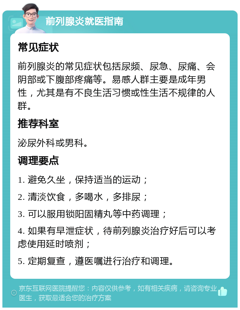 前列腺炎就医指南 常见症状 前列腺炎的常见症状包括尿频、尿急、尿痛、会阴部或下腹部疼痛等。易感人群主要是成年男性，尤其是有不良生活习惯或性生活不规律的人群。 推荐科室 泌尿外科或男科。 调理要点 1. 避免久坐，保持适当的运动； 2. 清淡饮食，多喝水，多排尿； 3. 可以服用锁阳固精丸等中药调理； 4. 如果有早泄症状，待前列腺炎治疗好后可以考虑使用延时喷剂； 5. 定期复查，遵医嘱进行治疗和调理。