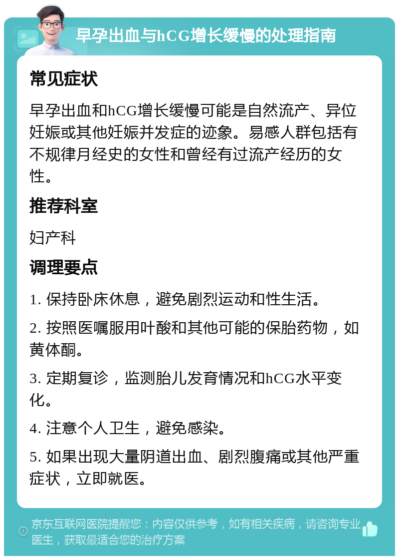 早孕出血与hCG增长缓慢的处理指南 常见症状 早孕出血和hCG增长缓慢可能是自然流产、异位妊娠或其他妊娠并发症的迹象。易感人群包括有不规律月经史的女性和曾经有过流产经历的女性。 推荐科室 妇产科 调理要点 1. 保持卧床休息，避免剧烈运动和性生活。 2. 按照医嘱服用叶酸和其他可能的保胎药物，如黄体酮。 3. 定期复诊，监测胎儿发育情况和hCG水平变化。 4. 注意个人卫生，避免感染。 5. 如果出现大量阴道出血、剧烈腹痛或其他严重症状，立即就医。