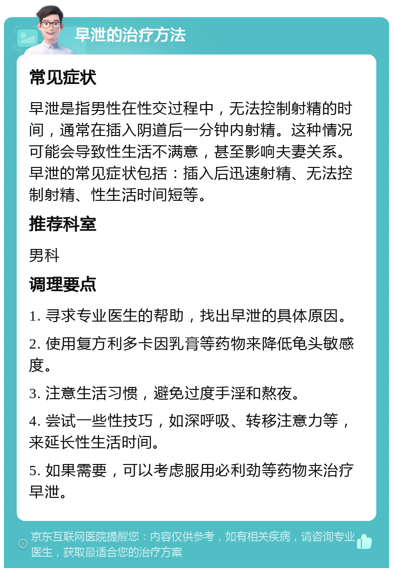 早泄的治疗方法 常见症状 早泄是指男性在性交过程中，无法控制射精的时间，通常在插入阴道后一分钟内射精。这种情况可能会导致性生活不满意，甚至影响夫妻关系。早泄的常见症状包括：插入后迅速射精、无法控制射精、性生活时间短等。 推荐科室 男科 调理要点 1. 寻求专业医生的帮助，找出早泄的具体原因。 2. 使用复方利多卡因乳膏等药物来降低龟头敏感度。 3. 注意生活习惯，避免过度手淫和熬夜。 4. 尝试一些性技巧，如深呼吸、转移注意力等，来延长性生活时间。 5. 如果需要，可以考虑服用必利劲等药物来治疗早泄。