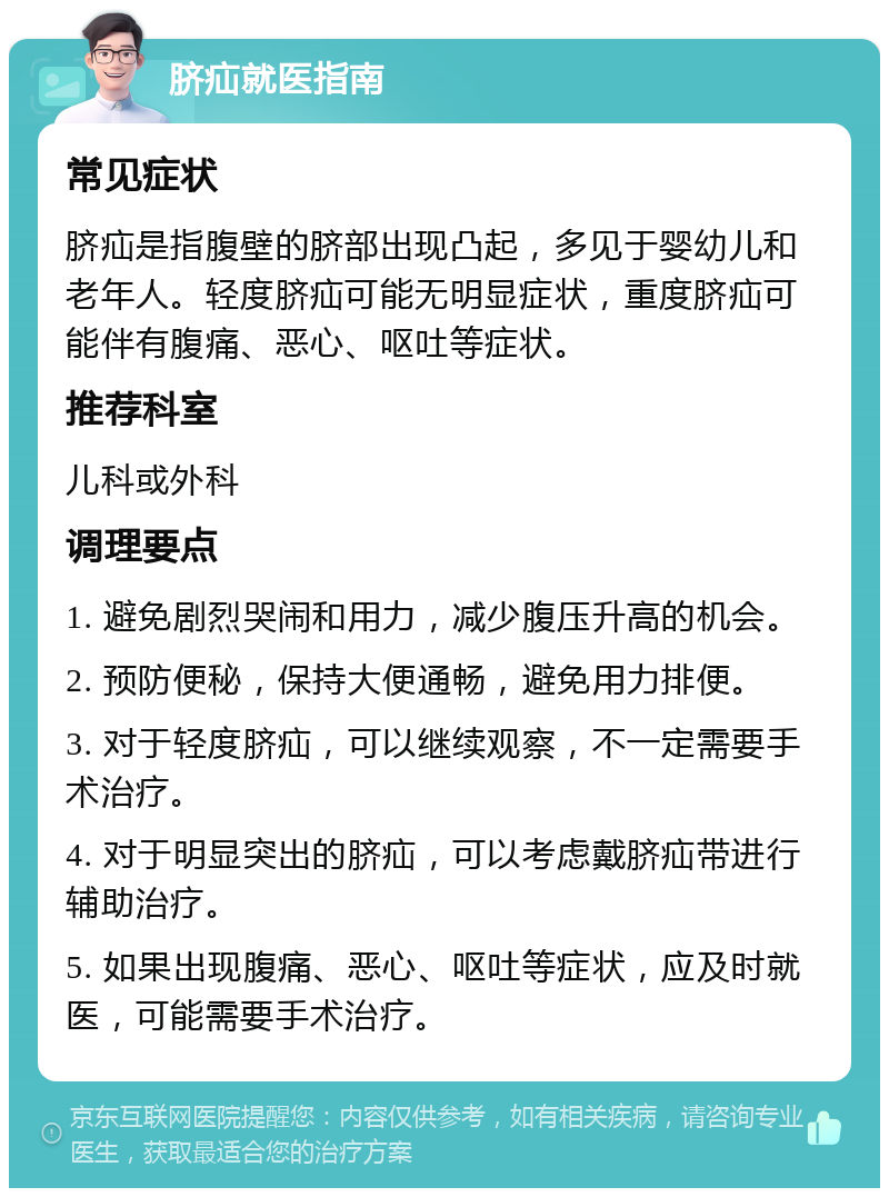 脐疝就医指南 常见症状 脐疝是指腹壁的脐部出现凸起，多见于婴幼儿和老年人。轻度脐疝可能无明显症状，重度脐疝可能伴有腹痛、恶心、呕吐等症状。 推荐科室 儿科或外科 调理要点 1. 避免剧烈哭闹和用力，减少腹压升高的机会。 2. 预防便秘，保持大便通畅，避免用力排便。 3. 对于轻度脐疝，可以继续观察，不一定需要手术治疗。 4. 对于明显突出的脐疝，可以考虑戴脐疝带进行辅助治疗。 5. 如果出现腹痛、恶心、呕吐等症状，应及时就医，可能需要手术治疗。