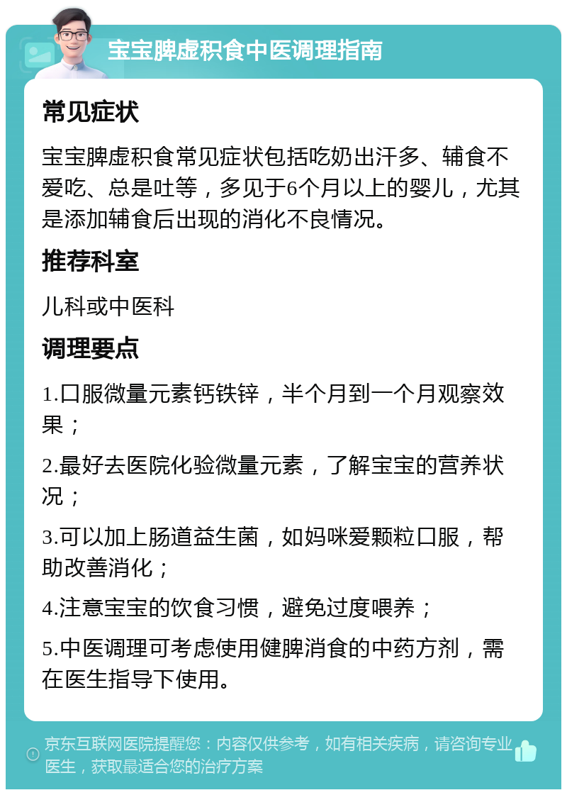 宝宝脾虚积食中医调理指南 常见症状 宝宝脾虚积食常见症状包括吃奶出汗多、辅食不爱吃、总是吐等，多见于6个月以上的婴儿，尤其是添加辅食后出现的消化不良情况。 推荐科室 儿科或中医科 调理要点 1.口服微量元素钙铁锌，半个月到一个月观察效果； 2.最好去医院化验微量元素，了解宝宝的营养状况； 3.可以加上肠道益生菌，如妈咪爱颗粒口服，帮助改善消化； 4.注意宝宝的饮食习惯，避免过度喂养； 5.中医调理可考虑使用健脾消食的中药方剂，需在医生指导下使用。