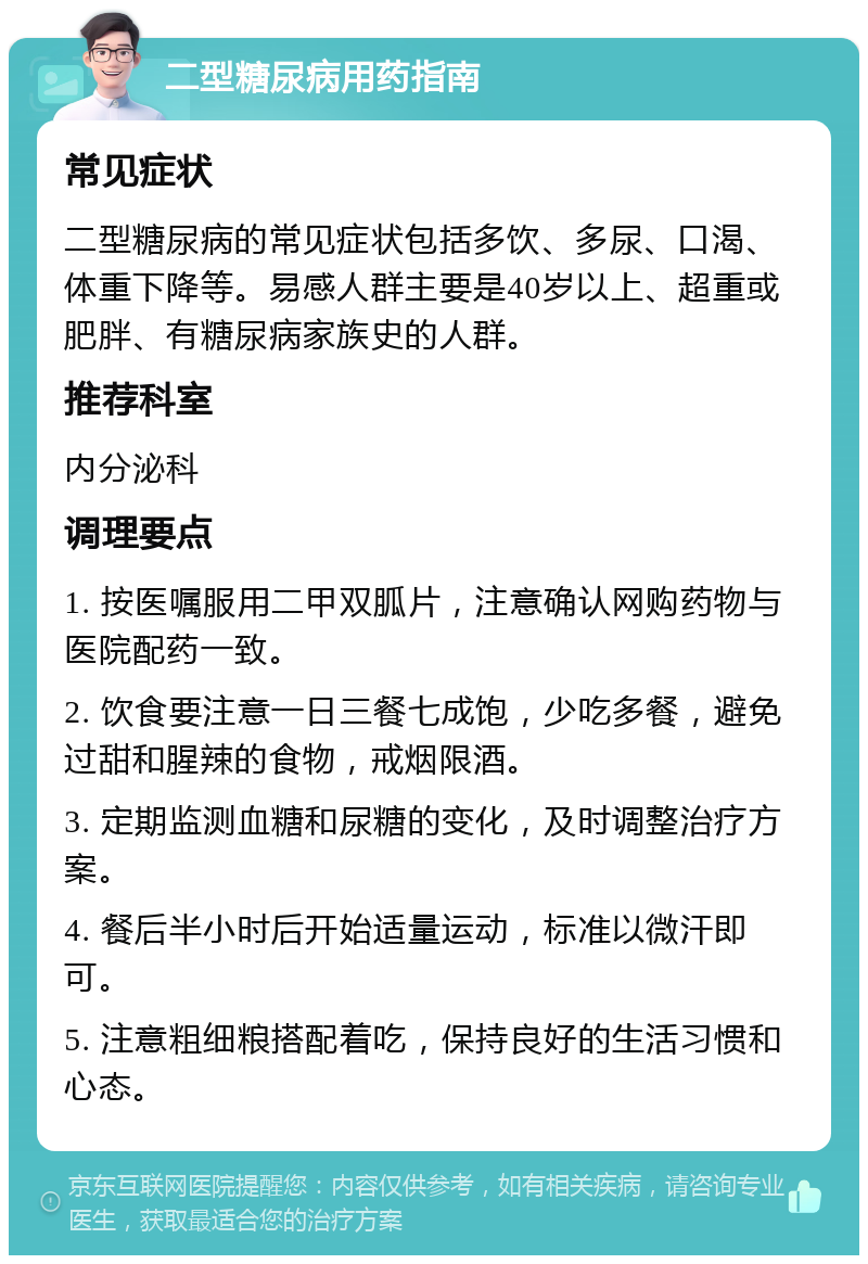 二型糖尿病用药指南 常见症状 二型糖尿病的常见症状包括多饮、多尿、口渴、体重下降等。易感人群主要是40岁以上、超重或肥胖、有糖尿病家族史的人群。 推荐科室 内分泌科 调理要点 1. 按医嘱服用二甲双胍片，注意确认网购药物与医院配药一致。 2. 饮食要注意一日三餐七成饱，少吃多餐，避免过甜和腥辣的食物，戒烟限酒。 3. 定期监测血糖和尿糖的变化，及时调整治疗方案。 4. 餐后半小时后开始适量运动，标准以微汗即可。 5. 注意粗细粮搭配着吃，保持良好的生活习惯和心态。