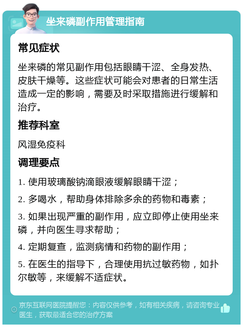 坐来磷副作用管理指南 常见症状 坐来磷的常见副作用包括眼睛干涩、全身发热、皮肤干燥等。这些症状可能会对患者的日常生活造成一定的影响，需要及时采取措施进行缓解和治疗。 推荐科室 风湿免疫科 调理要点 1. 使用玻璃酸钠滴眼液缓解眼睛干涩； 2. 多喝水，帮助身体排除多余的药物和毒素； 3. 如果出现严重的副作用，应立即停止使用坐来磷，并向医生寻求帮助； 4. 定期复查，监测病情和药物的副作用； 5. 在医生的指导下，合理使用抗过敏药物，如扑尔敏等，来缓解不适症状。