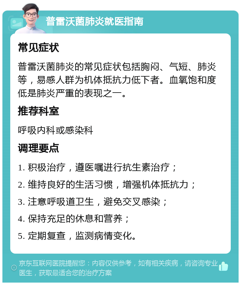 普雷沃菌肺炎就医指南 常见症状 普雷沃菌肺炎的常见症状包括胸闷、气短、肺炎等，易感人群为机体抵抗力低下者。血氧饱和度低是肺炎严重的表现之一。 推荐科室 呼吸内科或感染科 调理要点 1. 积极治疗，遵医嘱进行抗生素治疗； 2. 维持良好的生活习惯，增强机体抵抗力； 3. 注意呼吸道卫生，避免交叉感染； 4. 保持充足的休息和营养； 5. 定期复查，监测病情变化。