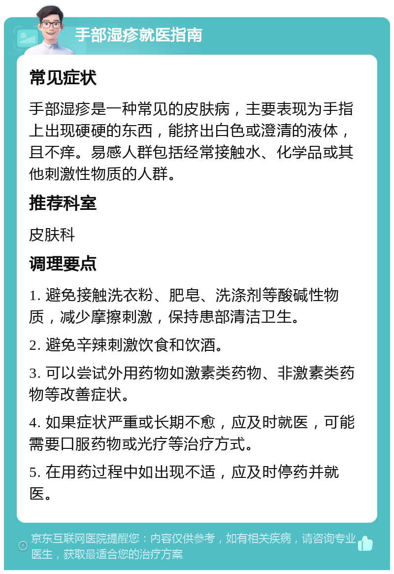 手部湿疹就医指南 常见症状 手部湿疹是一种常见的皮肤病，主要表现为手指上出现硬硬的东西，能挤出白色或澄清的液体，且不痒。易感人群包括经常接触水、化学品或其他刺激性物质的人群。 推荐科室 皮肤科 调理要点 1. 避免接触洗衣粉、肥皂、洗涤剂等酸碱性物质，减少摩擦刺激，保持患部清洁卫生。 2. 避免辛辣刺激饮食和饮酒。 3. 可以尝试外用药物如激素类药物、非激素类药物等改善症状。 4. 如果症状严重或长期不愈，应及时就医，可能需要口服药物或光疗等治疗方式。 5. 在用药过程中如出现不适，应及时停药并就医。