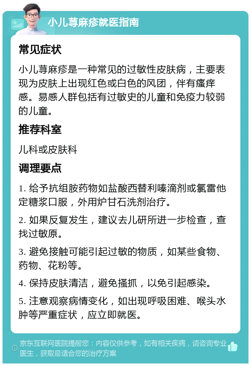 小儿荨麻疹就医指南 常见症状 小儿荨麻疹是一种常见的过敏性皮肤病，主要表现为皮肤上出现红色或白色的风团，伴有瘙痒感。易感人群包括有过敏史的儿童和免疫力较弱的儿童。 推荐科室 儿科或皮肤科 调理要点 1. 给予抗组胺药物如盐酸西替利嗪滴剂或氯雷他定糖浆口服，外用炉甘石洗剂治疗。 2. 如果反复发生，建议去儿研所进一步检查，查找过敏原。 3. 避免接触可能引起过敏的物质，如某些食物、药物、花粉等。 4. 保持皮肤清洁，避免搔抓，以免引起感染。 5. 注意观察病情变化，如出现呼吸困难、喉头水肿等严重症状，应立即就医。