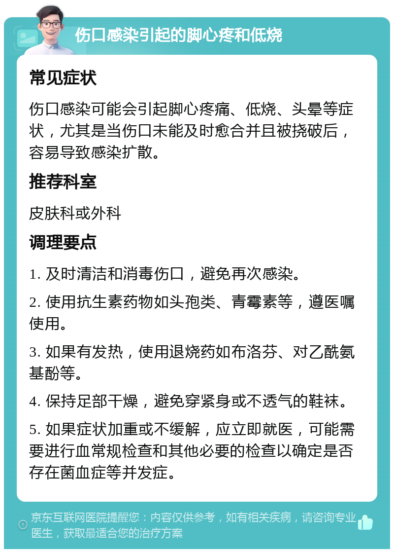 伤口感染引起的脚心疼和低烧 常见症状 伤口感染可能会引起脚心疼痛、低烧、头晕等症状，尤其是当伤口未能及时愈合并且被挠破后，容易导致感染扩散。 推荐科室 皮肤科或外科 调理要点 1. 及时清洁和消毒伤口，避免再次感染。 2. 使用抗生素药物如头孢类、青霉素等，遵医嘱使用。 3. 如果有发热，使用退烧药如布洛芬、对乙酰氨基酚等。 4. 保持足部干燥，避免穿紧身或不透气的鞋袜。 5. 如果症状加重或不缓解，应立即就医，可能需要进行血常规检查和其他必要的检查以确定是否存在菌血症等并发症。