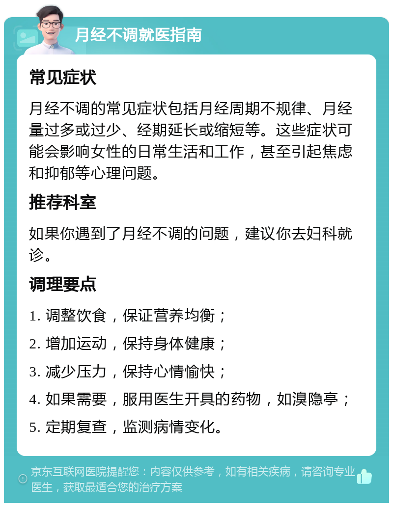 月经不调就医指南 常见症状 月经不调的常见症状包括月经周期不规律、月经量过多或过少、经期延长或缩短等。这些症状可能会影响女性的日常生活和工作，甚至引起焦虑和抑郁等心理问题。 推荐科室 如果你遇到了月经不调的问题，建议你去妇科就诊。 调理要点 1. 调整饮食，保证营养均衡； 2. 增加运动，保持身体健康； 3. 减少压力，保持心情愉快； 4. 如果需要，服用医生开具的药物，如溴隐亭； 5. 定期复查，监测病情变化。