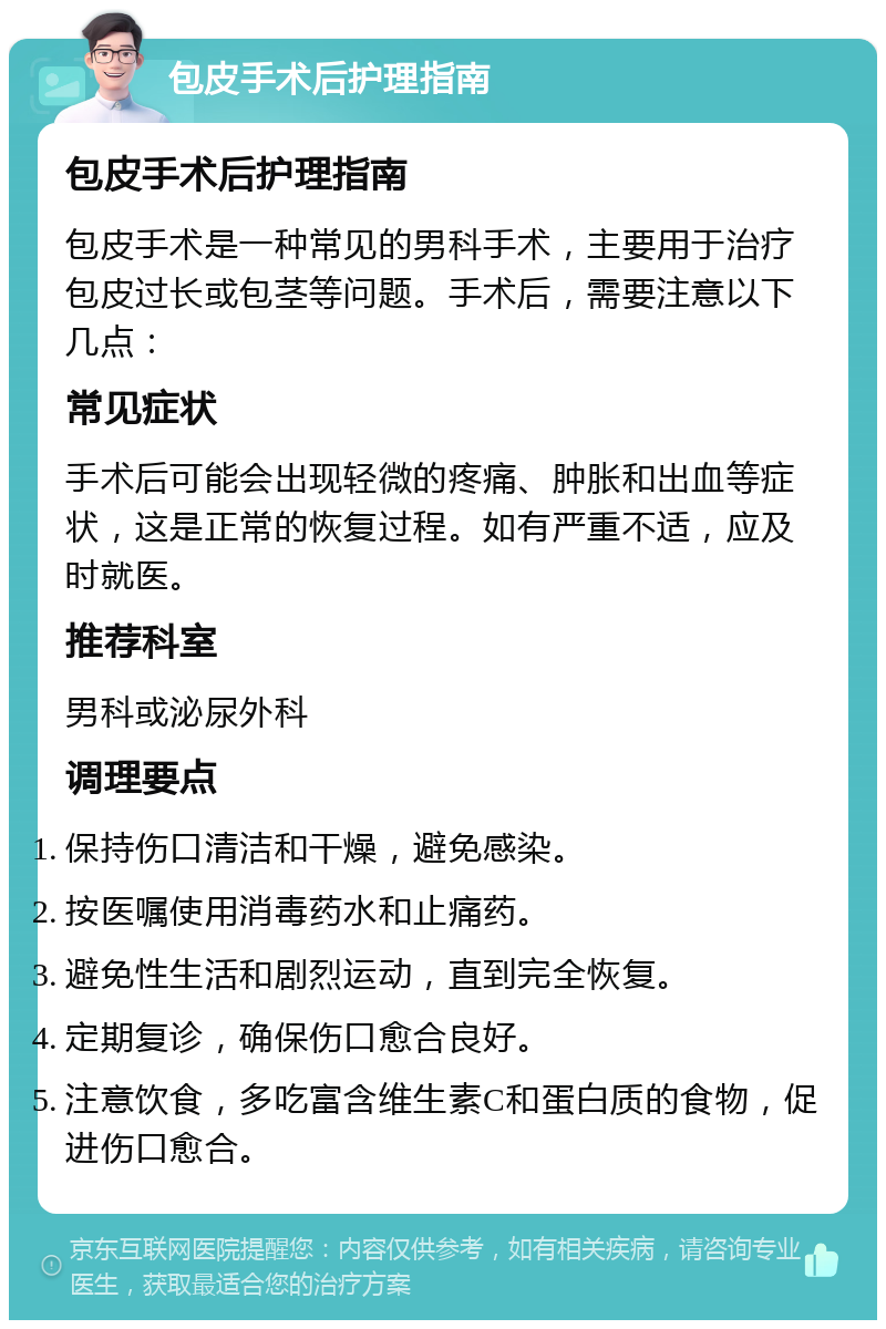 包皮手术后护理指南 包皮手术后护理指南 包皮手术是一种常见的男科手术，主要用于治疗包皮过长或包茎等问题。手术后，需要注意以下几点： 常见症状 手术后可能会出现轻微的疼痛、肿胀和出血等症状，这是正常的恢复过程。如有严重不适，应及时就医。 推荐科室 男科或泌尿外科 调理要点 保持伤口清洁和干燥，避免感染。 按医嘱使用消毒药水和止痛药。 避免性生活和剧烈运动，直到完全恢复。 定期复诊，确保伤口愈合良好。 注意饮食，多吃富含维生素C和蛋白质的食物，促进伤口愈合。