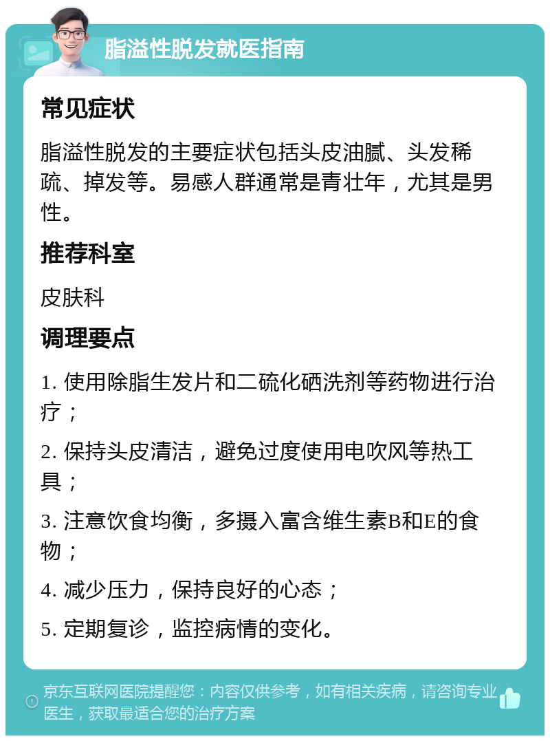 脂溢性脱发就医指南 常见症状 脂溢性脱发的主要症状包括头皮油腻、头发稀疏、掉发等。易感人群通常是青壮年，尤其是男性。 推荐科室 皮肤科 调理要点 1. 使用除脂生发片和二硫化硒洗剂等药物进行治疗； 2. 保持头皮清洁，避免过度使用电吹风等热工具； 3. 注意饮食均衡，多摄入富含维生素B和E的食物； 4. 减少压力，保持良好的心态； 5. 定期复诊，监控病情的变化。