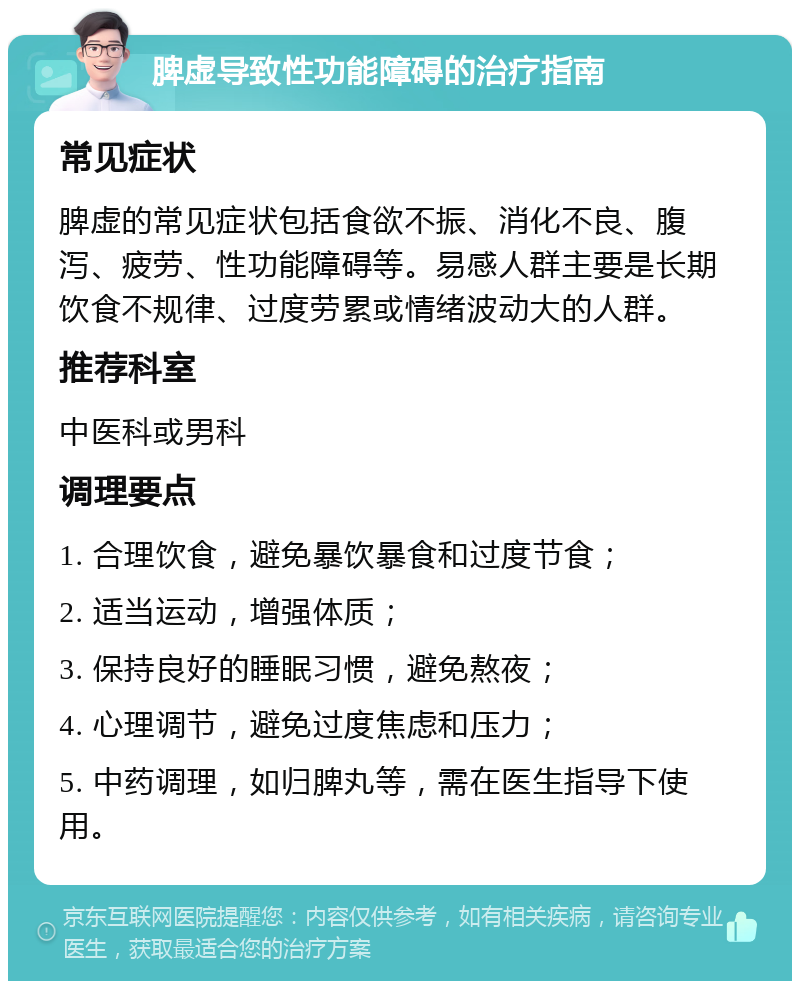 脾虚导致性功能障碍的治疗指南 常见症状 脾虚的常见症状包括食欲不振、消化不良、腹泻、疲劳、性功能障碍等。易感人群主要是长期饮食不规律、过度劳累或情绪波动大的人群。 推荐科室 中医科或男科 调理要点 1. 合理饮食，避免暴饮暴食和过度节食； 2. 适当运动，增强体质； 3. 保持良好的睡眠习惯，避免熬夜； 4. 心理调节，避免过度焦虑和压力； 5. 中药调理，如归脾丸等，需在医生指导下使用。