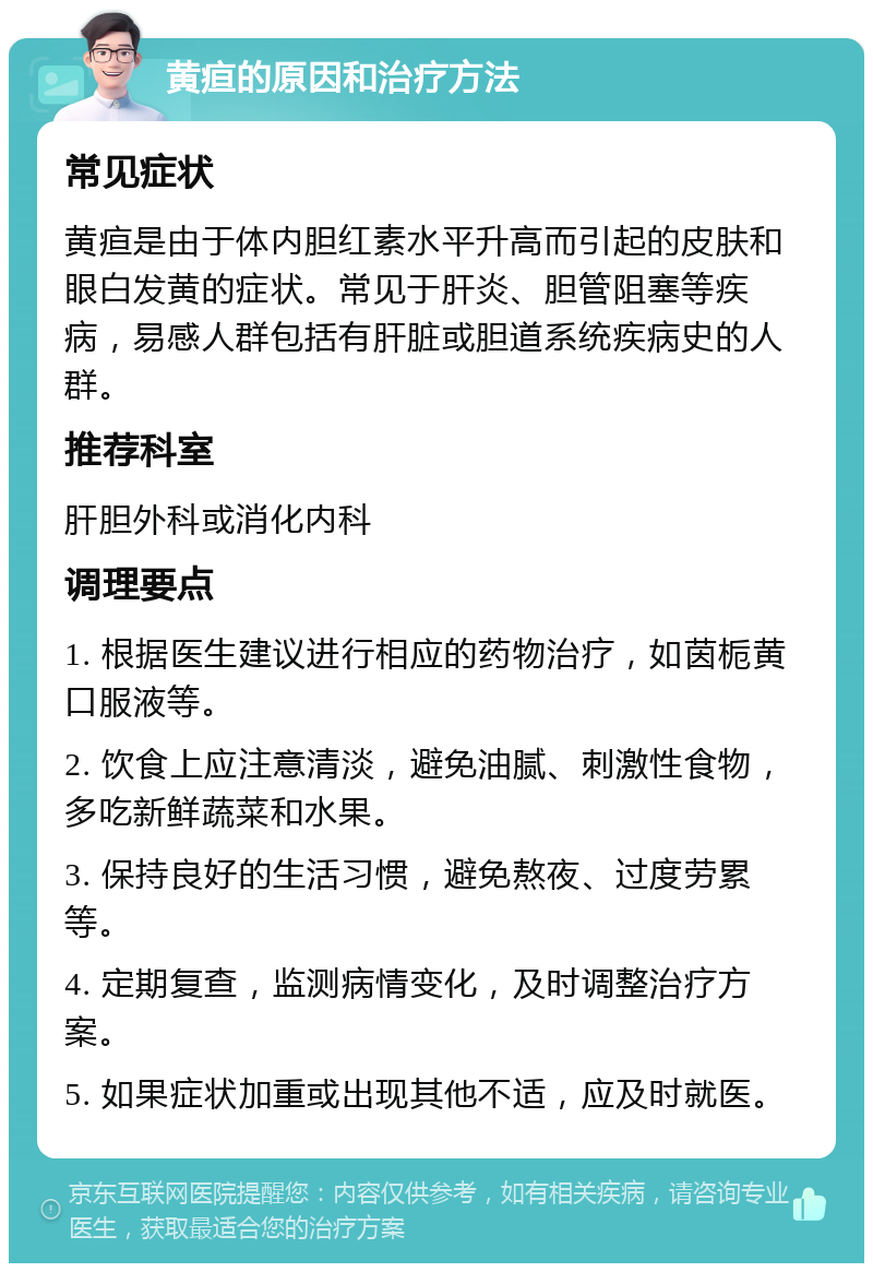 黄疸的原因和治疗方法 常见症状 黄疸是由于体内胆红素水平升高而引起的皮肤和眼白发黄的症状。常见于肝炎、胆管阻塞等疾病，易感人群包括有肝脏或胆道系统疾病史的人群。 推荐科室 肝胆外科或消化内科 调理要点 1. 根据医生建议进行相应的药物治疗，如茵栀黄口服液等。 2. 饮食上应注意清淡，避免油腻、刺激性食物，多吃新鲜蔬菜和水果。 3. 保持良好的生活习惯，避免熬夜、过度劳累等。 4. 定期复查，监测病情变化，及时调整治疗方案。 5. 如果症状加重或出现其他不适，应及时就医。