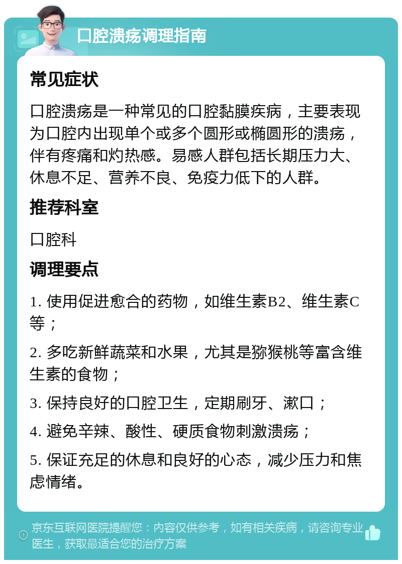 口腔溃疡调理指南 常见症状 口腔溃疡是一种常见的口腔黏膜疾病，主要表现为口腔内出现单个或多个圆形或椭圆形的溃疡，伴有疼痛和灼热感。易感人群包括长期压力大、休息不足、营养不良、免疫力低下的人群。 推荐科室 口腔科 调理要点 1. 使用促进愈合的药物，如维生素B2、维生素C等； 2. 多吃新鲜蔬菜和水果，尤其是猕猴桃等富含维生素的食物； 3. 保持良好的口腔卫生，定期刷牙、漱口； 4. 避免辛辣、酸性、硬质食物刺激溃疡； 5. 保证充足的休息和良好的心态，减少压力和焦虑情绪。