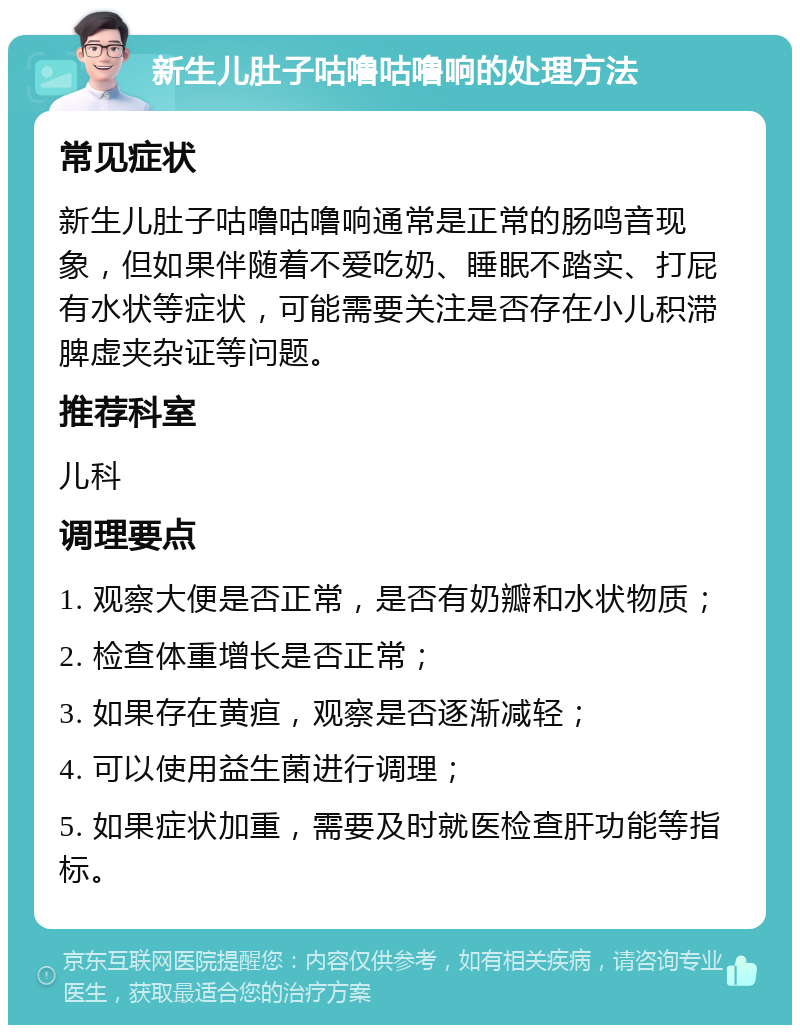 新生儿肚子咕噜咕噜响的处理方法 常见症状 新生儿肚子咕噜咕噜响通常是正常的肠鸣音现象，但如果伴随着不爱吃奶、睡眠不踏实、打屁有水状等症状，可能需要关注是否存在小儿积滞脾虚夹杂证等问题。 推荐科室 儿科 调理要点 1. 观察大便是否正常，是否有奶瓣和水状物质； 2. 检查体重增长是否正常； 3. 如果存在黄疸，观察是否逐渐减轻； 4. 可以使用益生菌进行调理； 5. 如果症状加重，需要及时就医检查肝功能等指标。