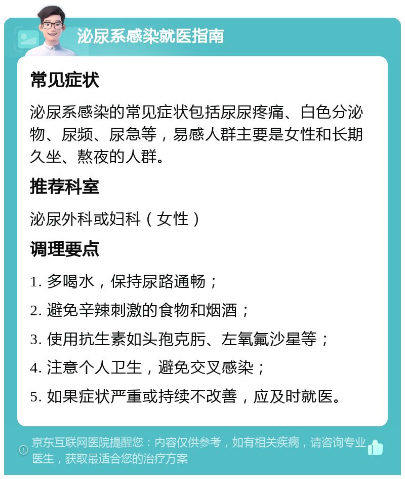 泌尿系感染就医指南 常见症状 泌尿系感染的常见症状包括尿尿疼痛、白色分泌物、尿频、尿急等，易感人群主要是女性和长期久坐、熬夜的人群。 推荐科室 泌尿外科或妇科（女性） 调理要点 1. 多喝水，保持尿路通畅； 2. 避免辛辣刺激的食物和烟酒； 3. 使用抗生素如头孢克肟、左氧氟沙星等； 4. 注意个人卫生，避免交叉感染； 5. 如果症状严重或持续不改善，应及时就医。