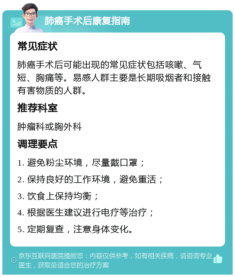 肺癌手术后康复指南 常见症状 肺癌手术后可能出现的常见症状包括咳嗽、气短、胸痛等。易感人群主要是长期吸烟者和接触有害物质的人群。 推荐科室 肿瘤科或胸外科 调理要点 1. 避免粉尘环境，尽量戴口罩； 2. 保持良好的工作环境，避免重活； 3. 饮食上保持均衡； 4. 根据医生建议进行电疗等治疗； 5. 定期复查，注意身体变化。