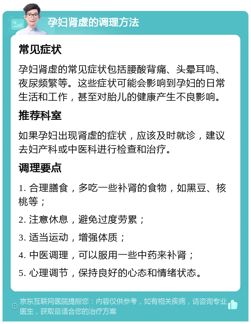 孕妇肾虚的调理方法 常见症状 孕妇肾虚的常见症状包括腰酸背痛、头晕耳鸣、夜尿频繁等。这些症状可能会影响到孕妇的日常生活和工作，甚至对胎儿的健康产生不良影响。 推荐科室 如果孕妇出现肾虚的症状，应该及时就诊，建议去妇产科或中医科进行检查和治疗。 调理要点 1. 合理膳食，多吃一些补肾的食物，如黑豆、核桃等； 2. 注意休息，避免过度劳累； 3. 适当运动，增强体质； 4. 中医调理，可以服用一些中药来补肾； 5. 心理调节，保持良好的心态和情绪状态。