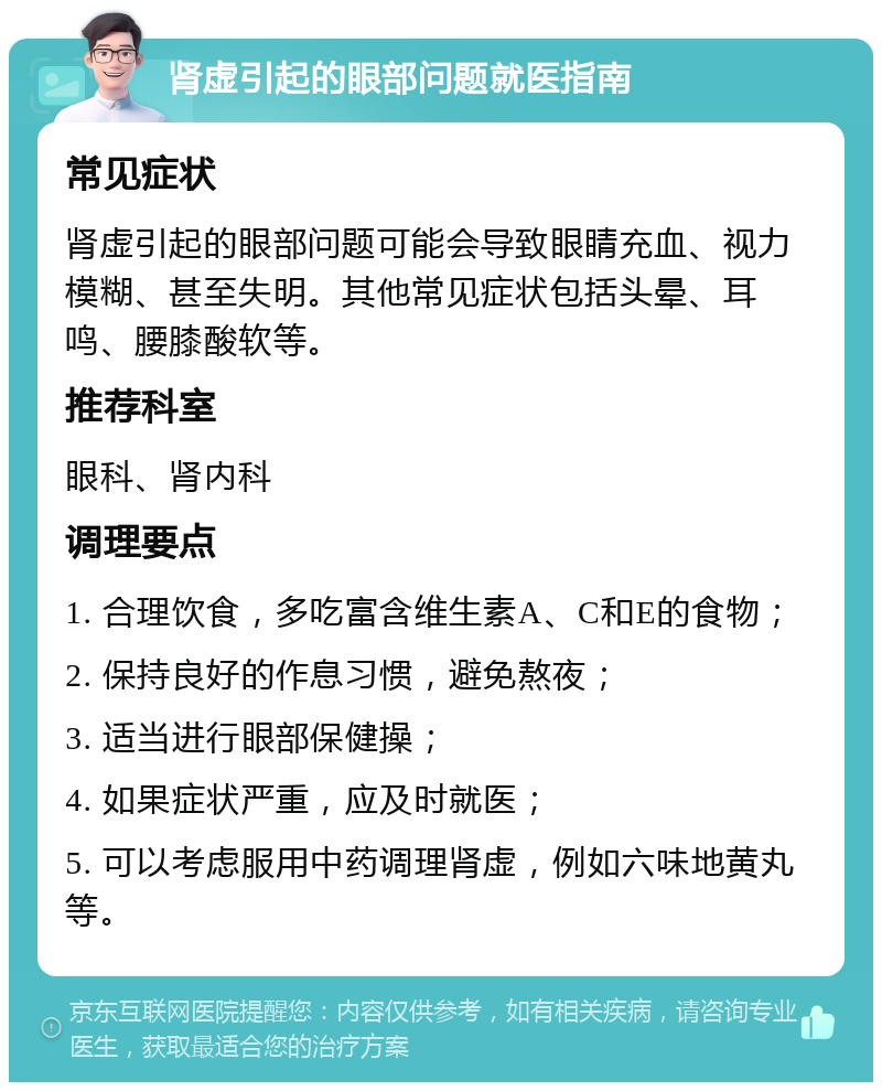 肾虚引起的眼部问题就医指南 常见症状 肾虚引起的眼部问题可能会导致眼睛充血、视力模糊、甚至失明。其他常见症状包括头晕、耳鸣、腰膝酸软等。 推荐科室 眼科、肾内科 调理要点 1. 合理饮食，多吃富含维生素A、C和E的食物； 2. 保持良好的作息习惯，避免熬夜； 3. 适当进行眼部保健操； 4. 如果症状严重，应及时就医； 5. 可以考虑服用中药调理肾虚，例如六味地黄丸等。