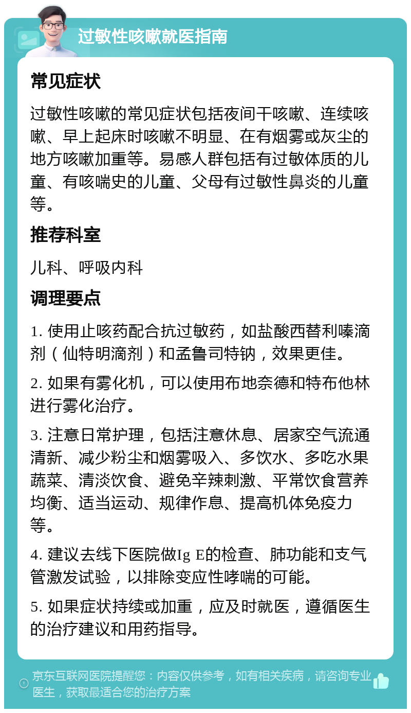 过敏性咳嗽就医指南 常见症状 过敏性咳嗽的常见症状包括夜间干咳嗽、连续咳嗽、早上起床时咳嗽不明显、在有烟雾或灰尘的地方咳嗽加重等。易感人群包括有过敏体质的儿童、有咳喘史的儿童、父母有过敏性鼻炎的儿童等。 推荐科室 儿科、呼吸内科 调理要点 1. 使用止咳药配合抗过敏药，如盐酸西替利嗪滴剂（仙特明滴剂）和孟鲁司特钠，效果更佳。 2. 如果有雾化机，可以使用布地奈德和特布他林进行雾化治疗。 3. 注意日常护理，包括注意休息、居家空气流通清新、减少粉尘和烟雾吸入、多饮水、多吃水果蔬菜、清淡饮食、避免辛辣刺激、平常饮食营养均衡、适当运动、规律作息、提高机体免疫力等。 4. 建议去线下医院做Ig E的检查、肺功能和支气管激发试验，以排除变应性哮喘的可能。 5. 如果症状持续或加重，应及时就医，遵循医生的治疗建议和用药指导。