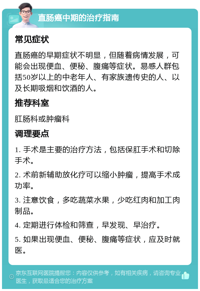 直肠癌中期的治疗指南 常见症状 直肠癌的早期症状不明显，但随着病情发展，可能会出现便血、便秘、腹痛等症状。易感人群包括50岁以上的中老年人、有家族遗传史的人、以及长期吸烟和饮酒的人。 推荐科室 肛肠科或肿瘤科 调理要点 1. 手术是主要的治疗方法，包括保肛手术和切除手术。 2. 术前新辅助放化疗可以缩小肿瘤，提高手术成功率。 3. 注意饮食，多吃蔬菜水果，少吃红肉和加工肉制品。 4. 定期进行体检和筛查，早发现、早治疗。 5. 如果出现便血、便秘、腹痛等症状，应及时就医。