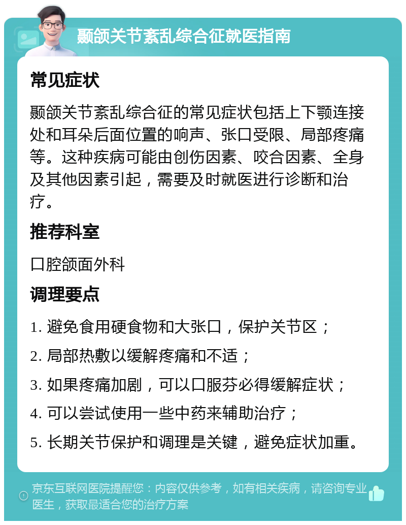 颞颌关节紊乱综合征就医指南 常见症状 颞颌关节紊乱综合征的常见症状包括上下颚连接处和耳朵后面位置的响声、张口受限、局部疼痛等。这种疾病可能由创伤因素、咬合因素、全身及其他因素引起，需要及时就医进行诊断和治疗。 推荐科室 口腔颌面外科 调理要点 1. 避免食用硬食物和大张口，保护关节区； 2. 局部热敷以缓解疼痛和不适； 3. 如果疼痛加剧，可以口服芬必得缓解症状； 4. 可以尝试使用一些中药来辅助治疗； 5. 长期关节保护和调理是关键，避免症状加重。