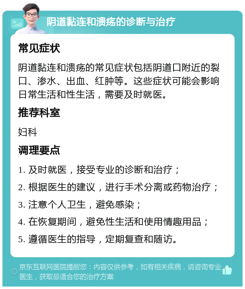 阴道黏连和溃疡的诊断与治疗 常见症状 阴道黏连和溃疡的常见症状包括阴道口附近的裂口、渗水、出血、红肿等。这些症状可能会影响日常生活和性生活，需要及时就医。 推荐科室 妇科 调理要点 1. 及时就医，接受专业的诊断和治疗； 2. 根据医生的建议，进行手术分离或药物治疗； 3. 注意个人卫生，避免感染； 4. 在恢复期间，避免性生活和使用情趣用品； 5. 遵循医生的指导，定期复查和随访。