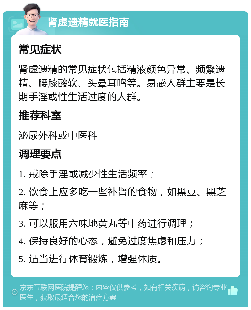 肾虚遗精就医指南 常见症状 肾虚遗精的常见症状包括精液颜色异常、频繁遗精、腰膝酸软、头晕耳鸣等。易感人群主要是长期手淫或性生活过度的人群。 推荐科室 泌尿外科或中医科 调理要点 1. 戒除手淫或减少性生活频率； 2. 饮食上应多吃一些补肾的食物，如黑豆、黑芝麻等； 3. 可以服用六味地黄丸等中药进行调理； 4. 保持良好的心态，避免过度焦虑和压力； 5. 适当进行体育锻炼，增强体质。