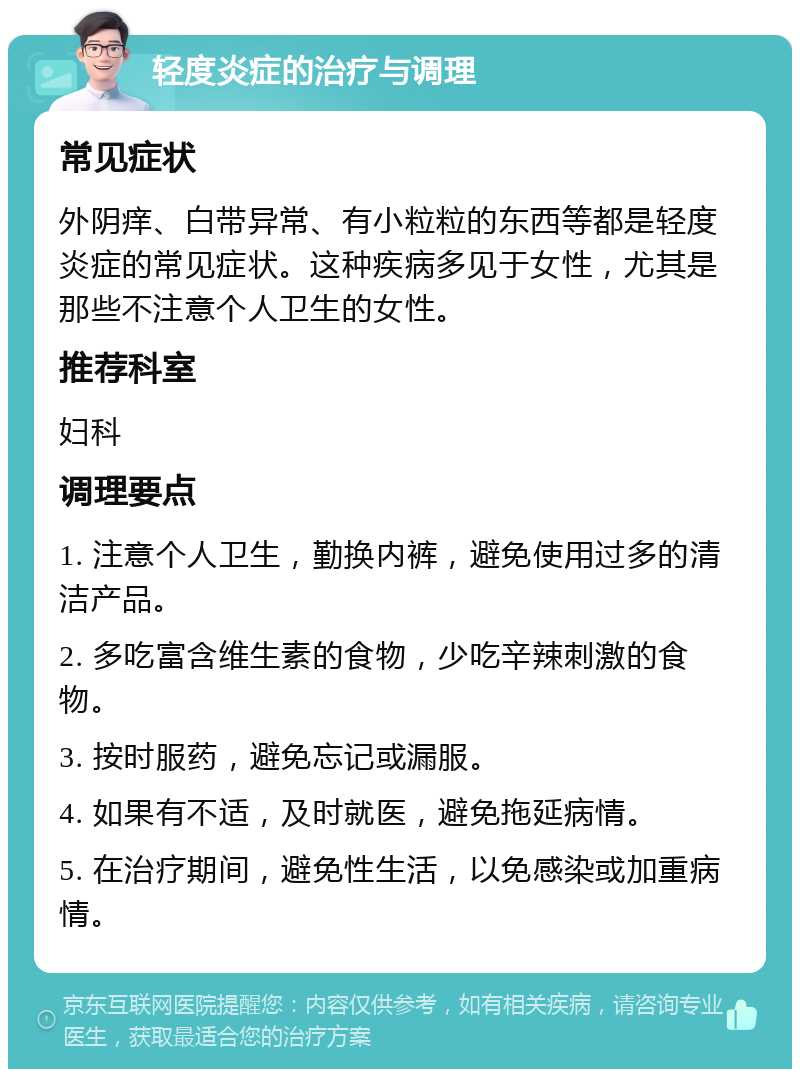 轻度炎症的治疗与调理 常见症状 外阴痒、白带异常、有小粒粒的东西等都是轻度炎症的常见症状。这种疾病多见于女性，尤其是那些不注意个人卫生的女性。 推荐科室 妇科 调理要点 1. 注意个人卫生，勤换内裤，避免使用过多的清洁产品。 2. 多吃富含维生素的食物，少吃辛辣刺激的食物。 3. 按时服药，避免忘记或漏服。 4. 如果有不适，及时就医，避免拖延病情。 5. 在治疗期间，避免性生活，以免感染或加重病情。