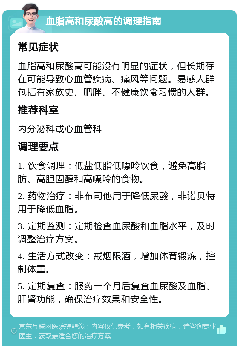 血脂高和尿酸高的调理指南 常见症状 血脂高和尿酸高可能没有明显的症状，但长期存在可能导致心血管疾病、痛风等问题。易感人群包括有家族史、肥胖、不健康饮食习惯的人群。 推荐科室 内分泌科或心血管科 调理要点 1. 饮食调理：低盐低脂低嘌呤饮食，避免高脂肪、高胆固醇和高嘌呤的食物。 2. 药物治疗：非布司他用于降低尿酸，非诺贝特用于降低血脂。 3. 定期监测：定期检查血尿酸和血脂水平，及时调整治疗方案。 4. 生活方式改变：戒烟限酒，增加体育锻炼，控制体重。 5. 定期复查：服药一个月后复查血尿酸及血脂、肝肾功能，确保治疗效果和安全性。