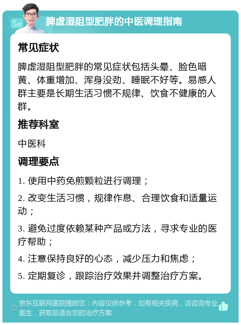 脾虚湿阻型肥胖的中医调理指南 常见症状 脾虚湿阻型肥胖的常见症状包括头晕、脸色暗黄、体重增加、浑身没劲、睡眠不好等。易感人群主要是长期生活习惯不规律、饮食不健康的人群。 推荐科室 中医科 调理要点 1. 使用中药免煎颗粒进行调理； 2. 改变生活习惯，规律作息、合理饮食和适量运动； 3. 避免过度依赖某种产品或方法，寻求专业的医疗帮助； 4. 注意保持良好的心态，减少压力和焦虑； 5. 定期复诊，跟踪治疗效果并调整治疗方案。