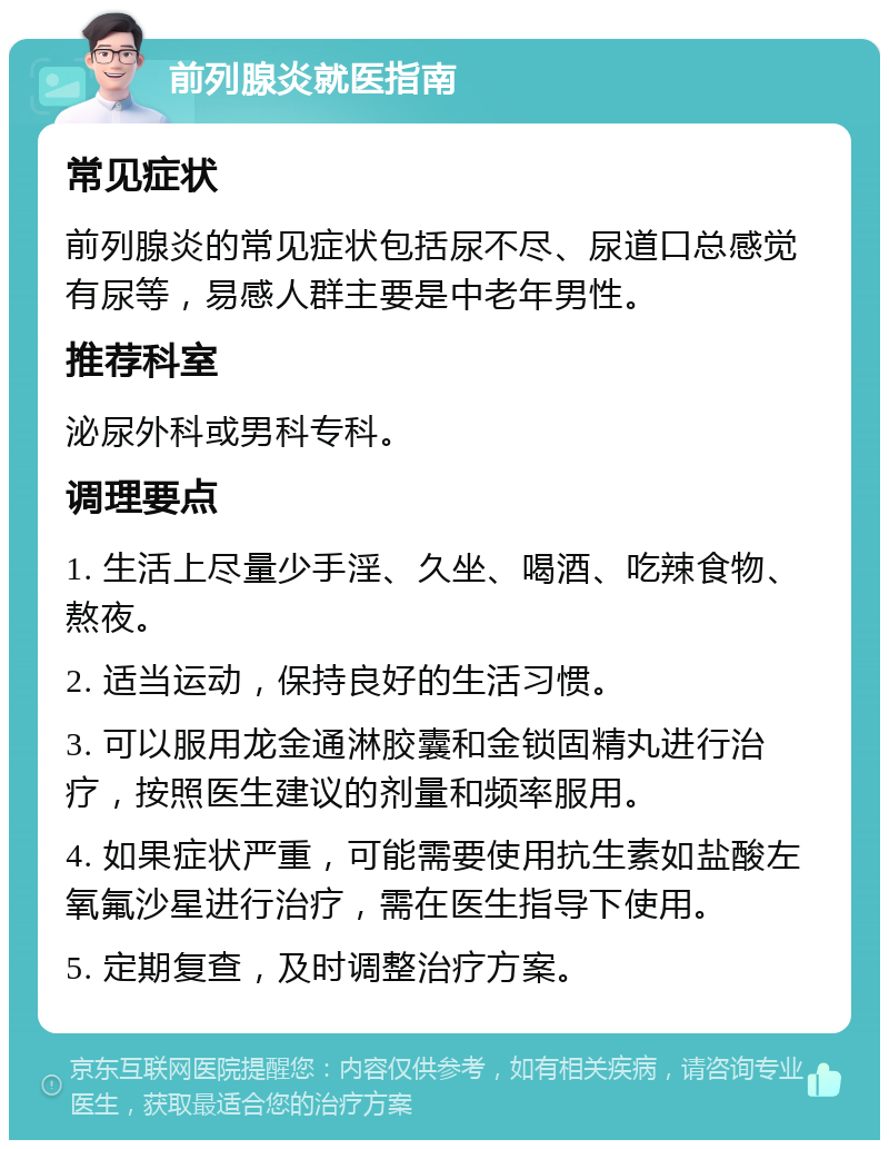 前列腺炎就医指南 常见症状 前列腺炎的常见症状包括尿不尽、尿道口总感觉有尿等，易感人群主要是中老年男性。 推荐科室 泌尿外科或男科专科。 调理要点 1. 生活上尽量少手淫、久坐、喝酒、吃辣食物、熬夜。 2. 适当运动，保持良好的生活习惯。 3. 可以服用龙金通淋胶囊和金锁固精丸进行治疗，按照医生建议的剂量和频率服用。 4. 如果症状严重，可能需要使用抗生素如盐酸左氧氟沙星进行治疗，需在医生指导下使用。 5. 定期复查，及时调整治疗方案。