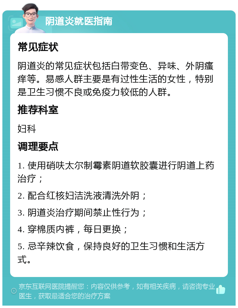 阴道炎就医指南 常见症状 阴道炎的常见症状包括白带变色、异味、外阴瘙痒等。易感人群主要是有过性生活的女性，特别是卫生习惯不良或免疫力较低的人群。 推荐科室 妇科 调理要点 1. 使用硝呋太尔制霉素阴道软胶囊进行阴道上药治疗； 2. 配合红核妇洁洗液清洗外阴； 3. 阴道炎治疗期间禁止性行为； 4. 穿棉质内裤，每日更换； 5. 忌辛辣饮食，保持良好的卫生习惯和生活方式。