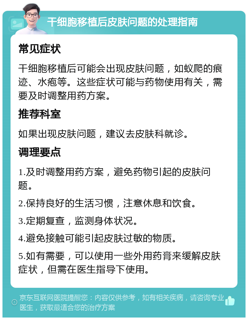 干细胞移植后皮肤问题的处理指南 常见症状 干细胞移植后可能会出现皮肤问题，如蚁爬的痕迹、水疱等。这些症状可能与药物使用有关，需要及时调整用药方案。 推荐科室 如果出现皮肤问题，建议去皮肤科就诊。 调理要点 1.及时调整用药方案，避免药物引起的皮肤问题。 2.保持良好的生活习惯，注意休息和饮食。 3.定期复查，监测身体状况。 4.避免接触可能引起皮肤过敏的物质。 5.如有需要，可以使用一些外用药膏来缓解皮肤症状，但需在医生指导下使用。