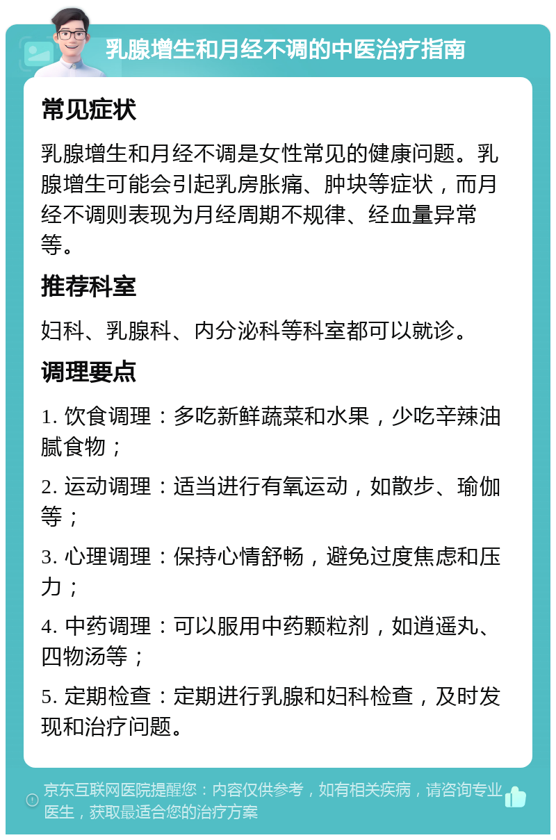 乳腺增生和月经不调的中医治疗指南 常见症状 乳腺增生和月经不调是女性常见的健康问题。乳腺增生可能会引起乳房胀痛、肿块等症状，而月经不调则表现为月经周期不规律、经血量异常等。 推荐科室 妇科、乳腺科、内分泌科等科室都可以就诊。 调理要点 1. 饮食调理：多吃新鲜蔬菜和水果，少吃辛辣油腻食物； 2. 运动调理：适当进行有氧运动，如散步、瑜伽等； 3. 心理调理：保持心情舒畅，避免过度焦虑和压力； 4. 中药调理：可以服用中药颗粒剂，如逍遥丸、四物汤等； 5. 定期检查：定期进行乳腺和妇科检查，及时发现和治疗问题。