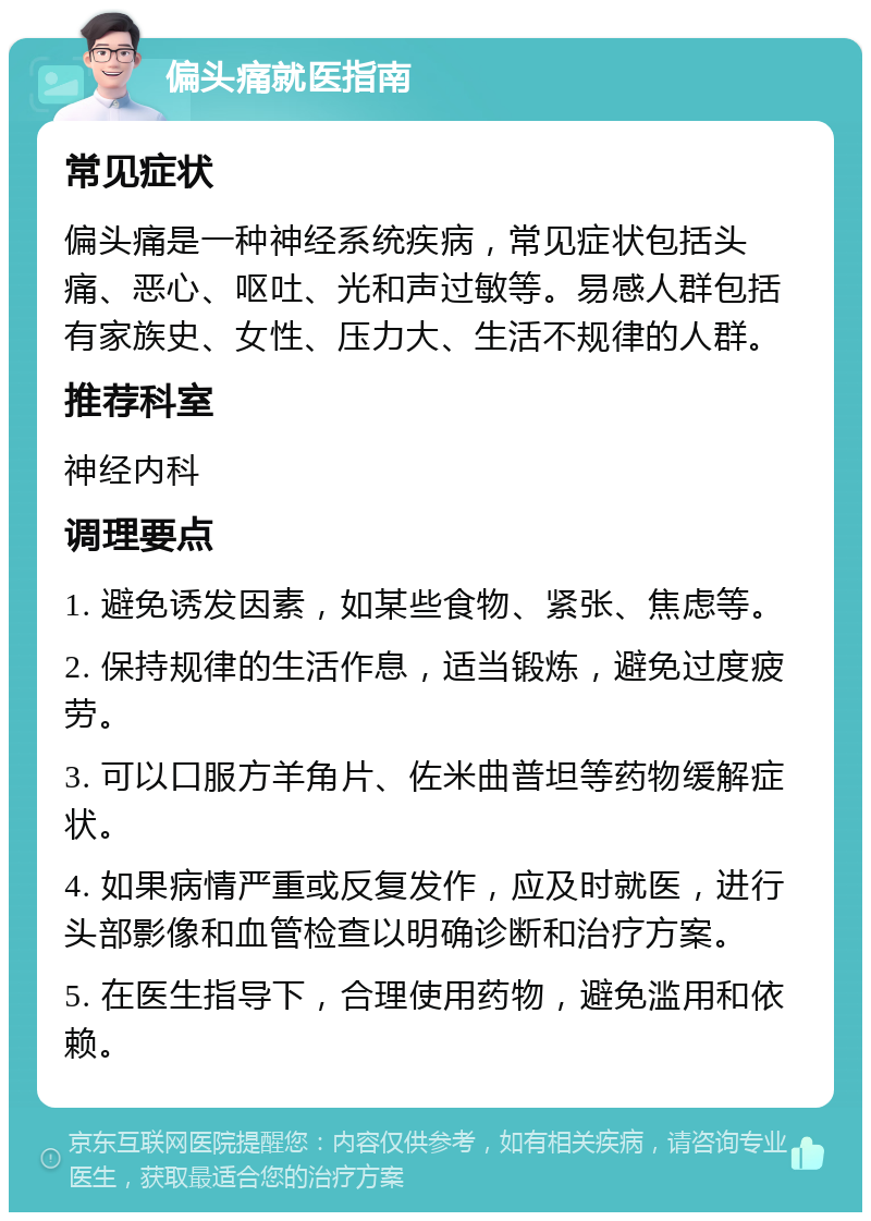 偏头痛就医指南 常见症状 偏头痛是一种神经系统疾病，常见症状包括头痛、恶心、呕吐、光和声过敏等。易感人群包括有家族史、女性、压力大、生活不规律的人群。 推荐科室 神经内科 调理要点 1. 避免诱发因素，如某些食物、紧张、焦虑等。 2. 保持规律的生活作息，适当锻炼，避免过度疲劳。 3. 可以口服方羊角片、佐米曲普坦等药物缓解症状。 4. 如果病情严重或反复发作，应及时就医，进行头部影像和血管检查以明确诊断和治疗方案。 5. 在医生指导下，合理使用药物，避免滥用和依赖。